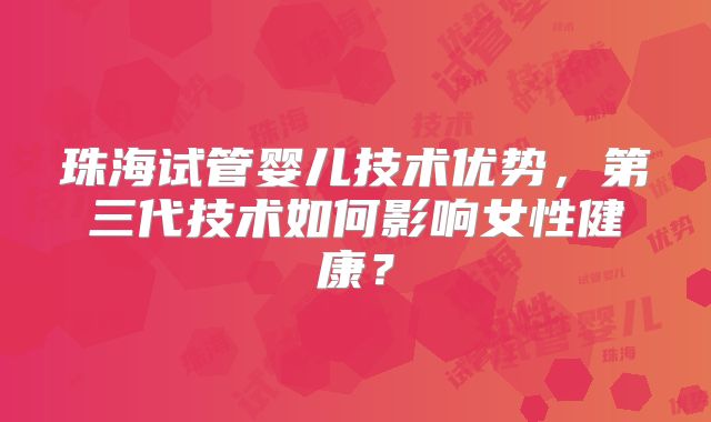 珠海试管婴儿技术优势,第三代技术如何影响女性健康?
