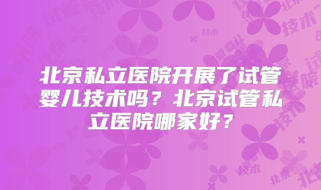 北京私立医院开展了试管婴儿技术吗?北京试管私立医院哪家好?