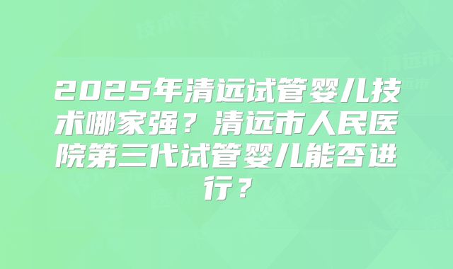 2025年清远试管婴儿技术哪家强?清远市人民医院第三代试管婴儿能否进行?