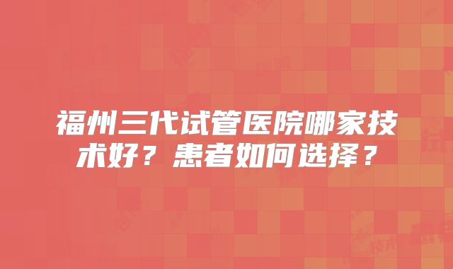 福州三代试管医院哪家技术好?患者如何选择?