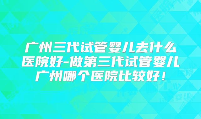 广州三代试管婴儿去什么医院好-做第三代试管婴儿广州哪个医院比较好!