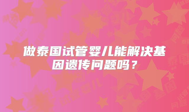 做泰国试管婴儿能解决基因遗传问题吗？