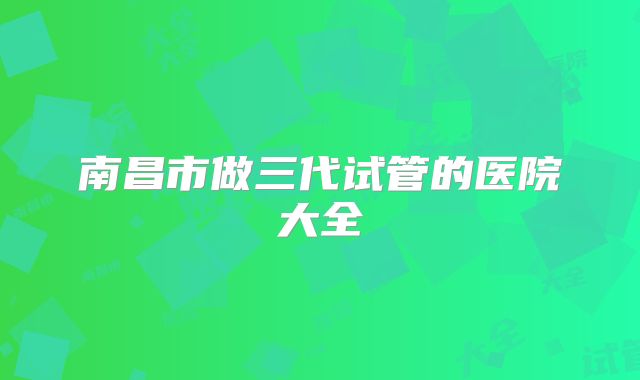 南昌市做三代试管的医院大全
