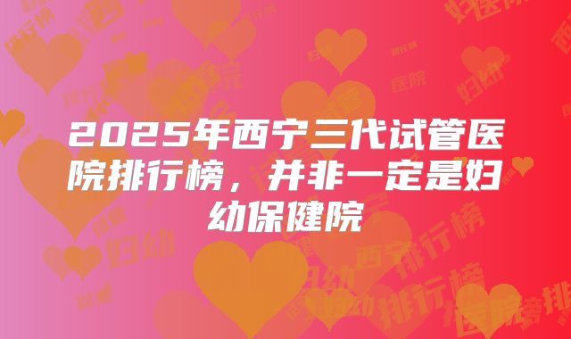 2025年西宁三代试管医院排行榜,并非一定是妇幼保健院