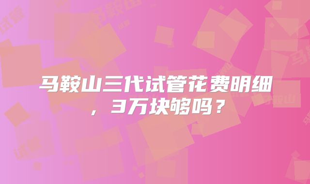 马鞍山三代试管花费明细，3万块够吗？