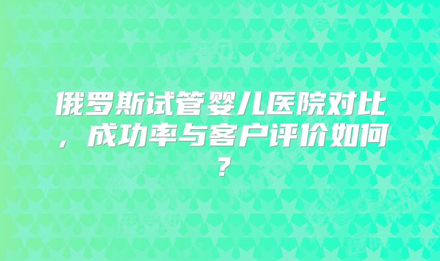 俄罗斯试管婴儿医院对比,成功率与客户评价如何?