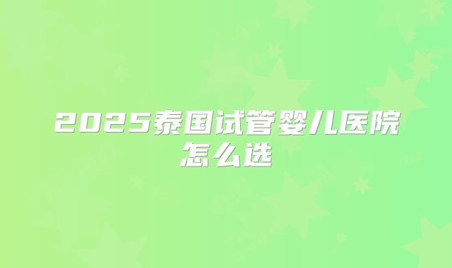 2025泰国试管婴儿医院怎么选