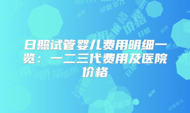 日照试管婴儿费用明细一览：一二三代费用及医院价格