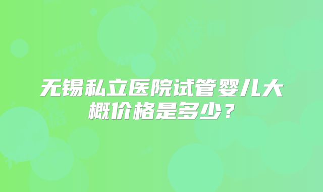无锡私立医院试管婴儿大概价格是多少？