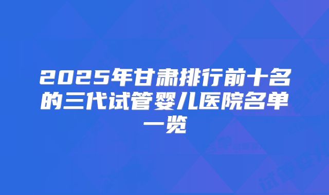 2025年甘肃排行前十名的三代试管婴儿医院名单一览