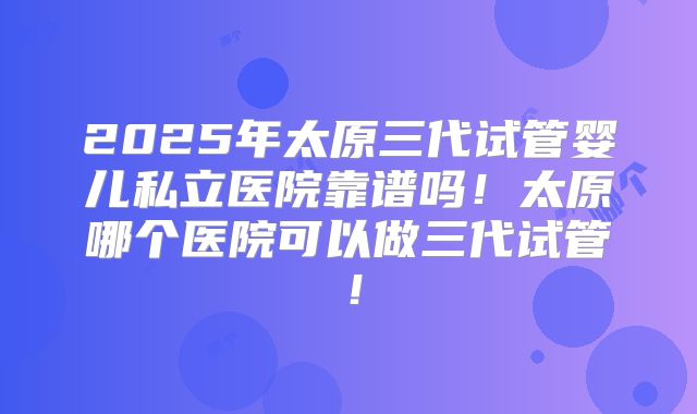 2025年太原三代试管婴儿私立医院靠谱吗!太原哪个医院可以做三代试管!
