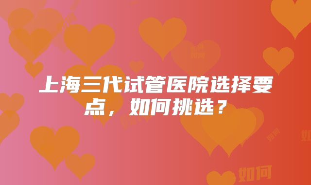 上海三代试管医院选择要点,如何挑选?