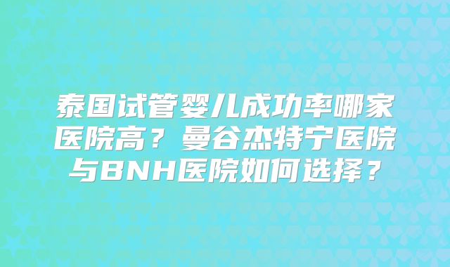 泰国试管婴儿成功率哪家医院高?曼谷杰特宁医院与BNH医院如何选择?
