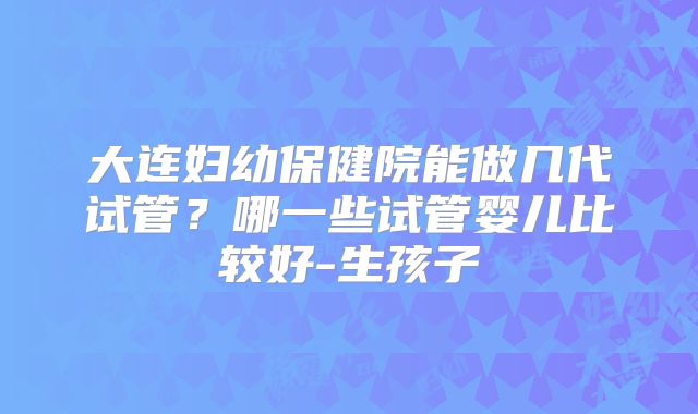大连妇幼保健院能做几代试管?哪一些试管婴儿比较好-生孩子