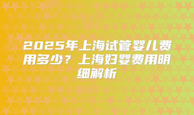 2025年上海试管婴儿费用多少?上海妇婴费用明细解析
