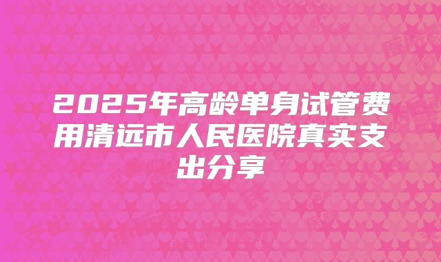 2025年高龄单身试管费用清远市人民医院真实支出分享