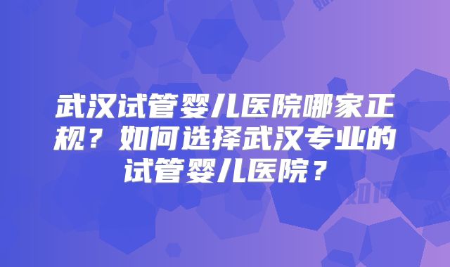 武汉试管婴儿医院哪家正规？如何选择武汉专业的试管婴儿医院？