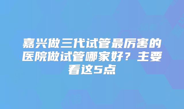 嘉兴做三代试管最厉害的医院做试管哪家好?主要看这5点