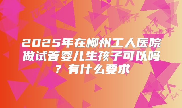 2025年在柳州工人医院做试管婴儿生孩子可以吗?有什么要求