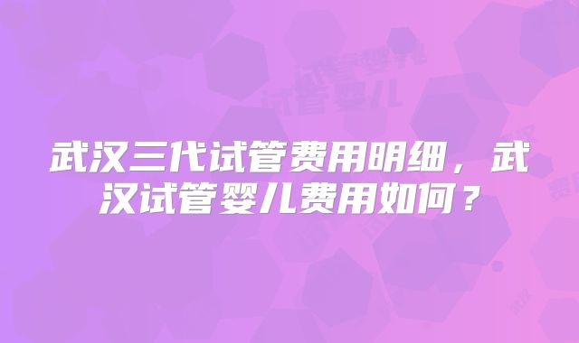 武汉三代试管费用明细,武汉试管婴儿费用如何?