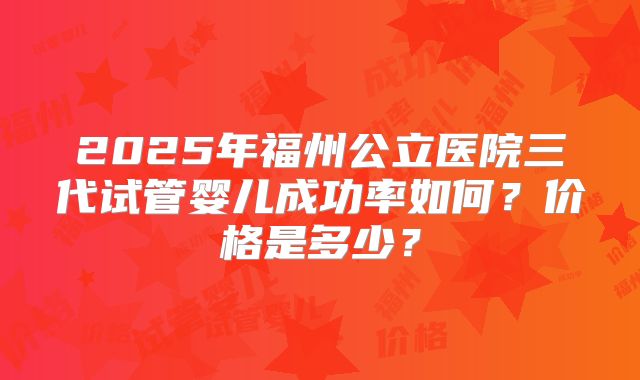2025年福州公立医院三代试管婴儿成功率如何？价格是多少？