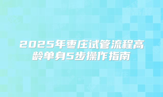 2025年枣庄试管流程高龄单身5步操作指南