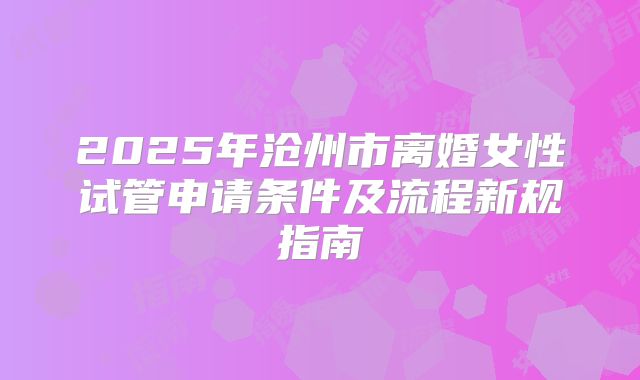 2025年沧州市离婚女性试管申请条件及流程新规指南