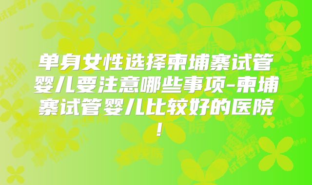 单身女性选择柬埔寨试管婴儿要注意哪些事项-柬埔寨试管婴儿比较好的医院！