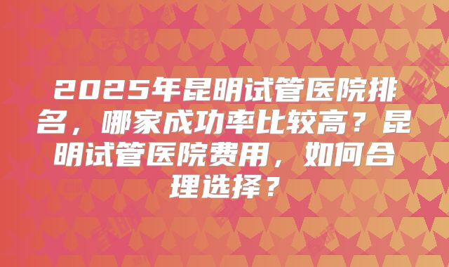 2025年昆明试管医院排名,哪家成功率比较高?昆明试管医院费用,如何合理选择?