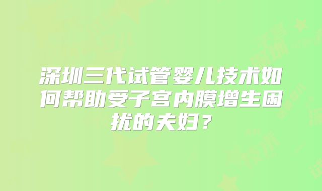 深圳三代试管婴儿技术如何帮助受子宫内膜增生困扰的夫妇？