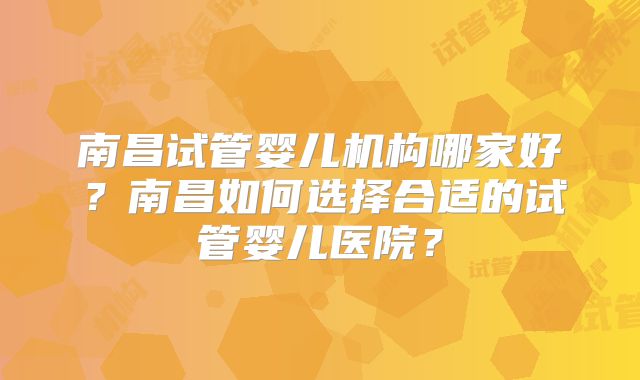 南昌试管婴儿机构哪家好?南昌如何选择合适的试管婴儿医院?