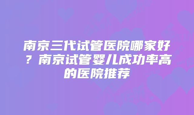 南京三代试管医院哪家好?南京试管婴儿成功率高的医院推荐