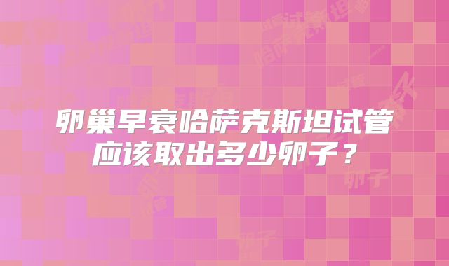 卵巢早衰哈萨克斯坦试管应该取出多少卵子？