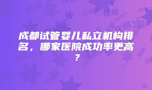 成都试管婴儿私立机构排名，哪家医院成功率更高？