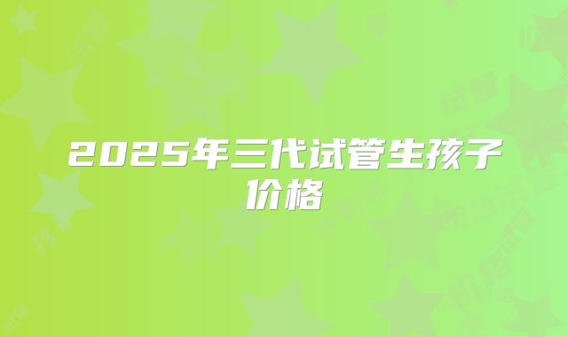 2025年三代试管生孩子价格