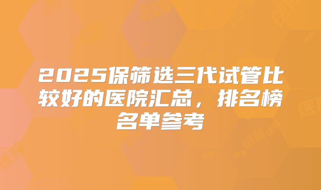 2025保筛选三代试管比较好的医院汇总,排名榜名单参考