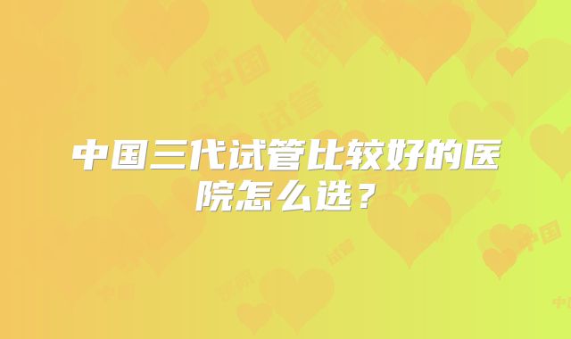 中国三代试管比较好的医院怎么选?