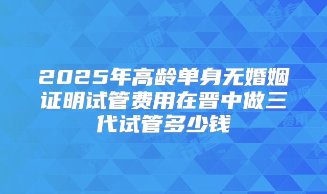 2025年高龄单身无婚姻证明试管费用在晋中做三代试管多少钱