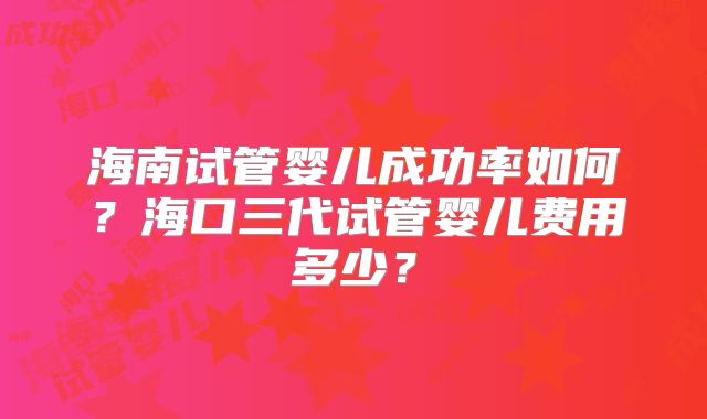 海南试管婴儿成功率如何？海口三代试管婴儿费用多少？