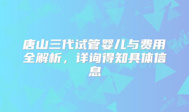 唐山三代试管婴儿与费用全解析，详询得知具体信息