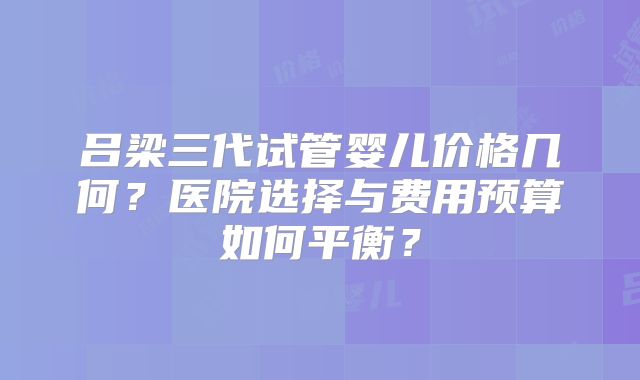吕梁三代试管婴儿价格几何？医院选择与费用预算如何平衡？