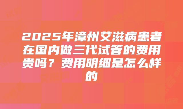 2025年漳州艾滋病患者在国内做三代试管的费用贵吗?费用明细是怎么样的