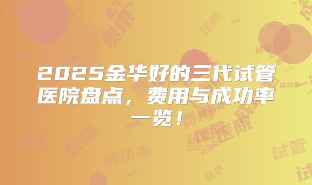 2025金华好的三代试管医院盘点,费用与成功率一览!