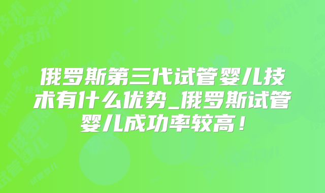 俄罗斯第三代试管婴儿技术有什么优势_俄罗斯试管婴儿成功率较高！