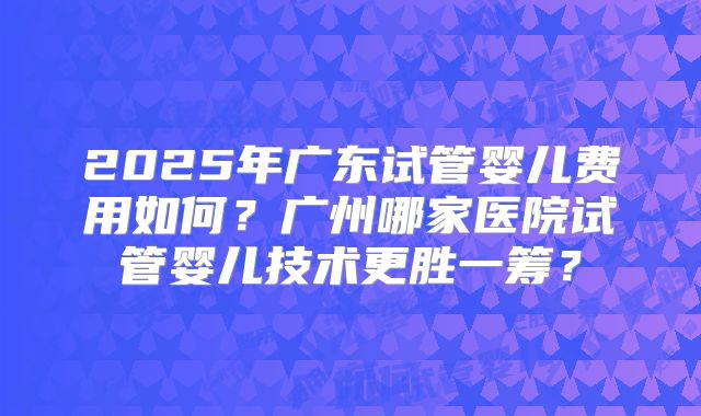 2025年广东试管婴儿费用如何?广州哪家医院试管婴儿技术更胜一筹?