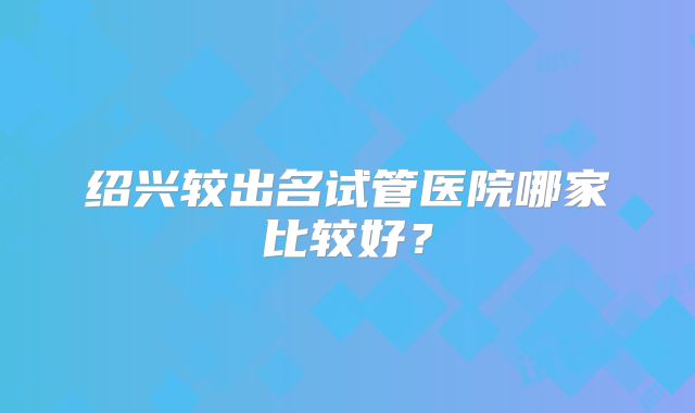 绍兴较出名试管医院哪家比较好?