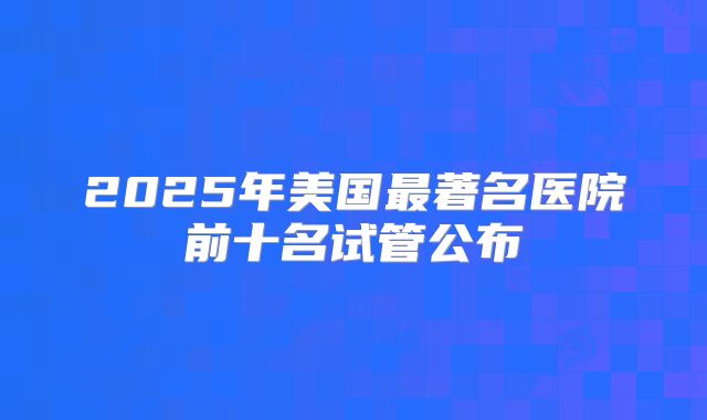 2025年美国最著名医院前十名试管公布