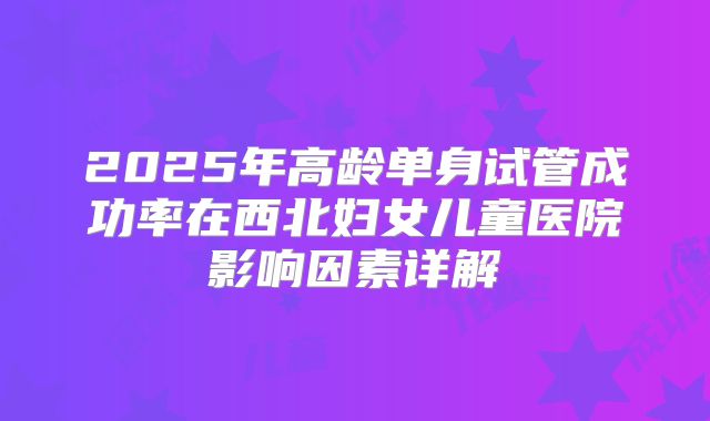 2025年高龄单身试管成功率在西北妇女儿童医院影响因素详解