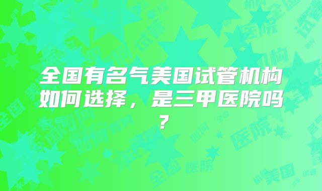 全国有名气美国试管机构如何选择，是三甲医院吗？