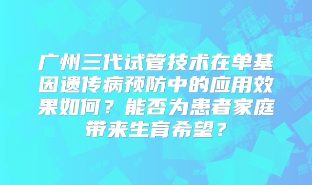 广州三代试管技术在单基因遗传病预防中的应用效果如何？能否为患者家庭带来生育希望？